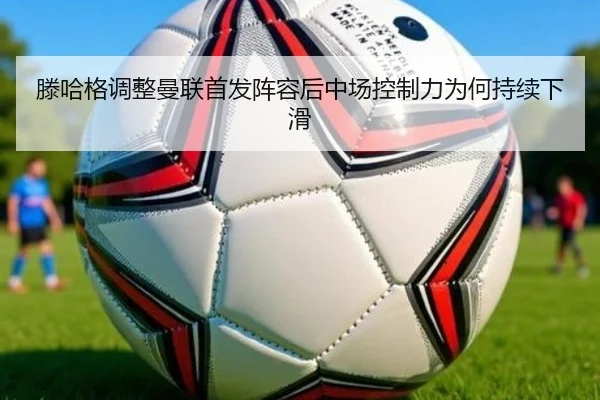 滕哈格调整曼联首发阵容后中场控制力为何持续下滑